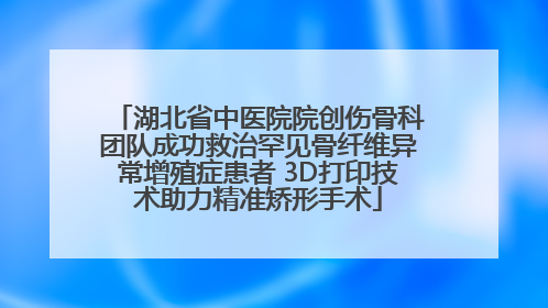 湖北省中医院院创伤骨科团队成功救治罕见骨纤维异常增殖症患者 3D打印技术助力精准矫形手术
