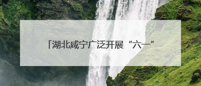 湖北咸宁广泛开展“六一”儿童节消防主题系列活动