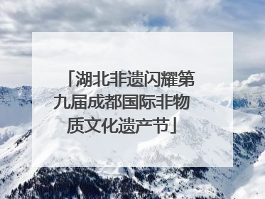 湖北非遗闪耀第九届成都国际非物质文化遗产节