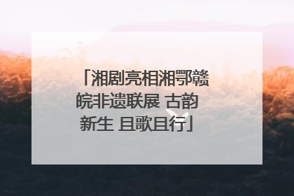 湘剧亮相湘鄂赣皖非遗联展 古韵新生 且歌且行