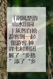 荆风楚韵 山水田园｜从各自抢游客到一起留游客 钟祥七村抱团解了“乡愁”添了“乡酬”