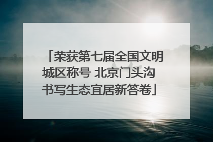 荣获第七届全国文明城区称号 北京门头沟书写生态宜居新答卷