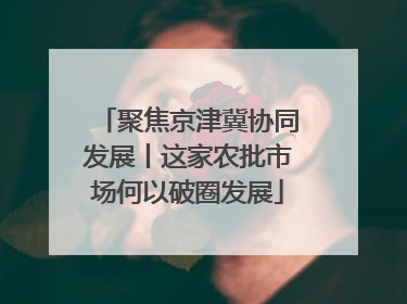 聚焦京津冀协同发展丨这家农批市场何以破圈发展