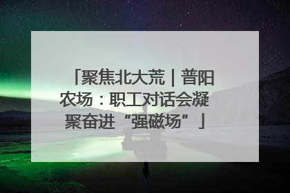聚焦北大荒｜普阳农场：职工对话会凝聚奋进“强磁场”