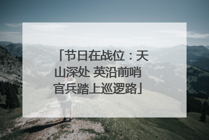节日在战位：天山深处 英沿前哨官兵踏上巡逻路
