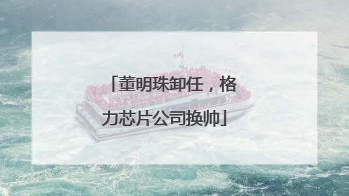 董明珠卸任，格力芯片公司换帅