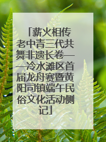 薪火相传 老中青三代共舞非遗长卷——冷水滩区首届龙舟赛暨黄阳司镇端午民俗文化活动侧记