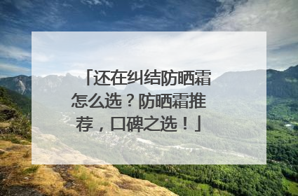 还在纠结防晒霜怎么选？防晒霜推荐，口碑之选！