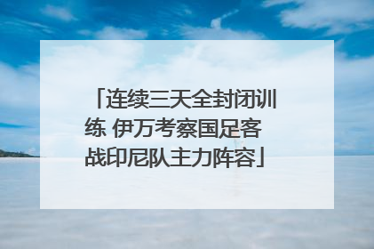 连续三天全封闭训练 伊万考察国足客战印尼队主力阵容