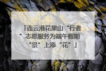 连云港花果山“行者”志愿服务为端午假期“景”上添“花”