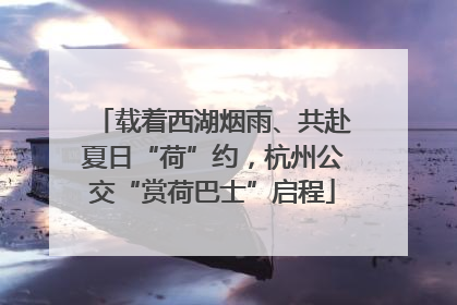 载着西湖烟雨、共赴夏日“荷”约，杭州公交“赏荷巴士”启程
