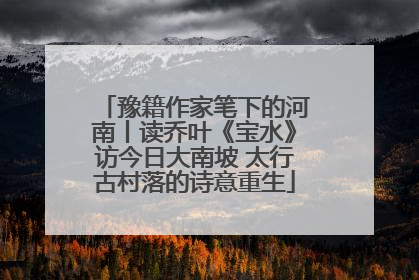 豫籍作家笔下的河南丨读乔叶《宝水》访今日大南坡 太行古村落的诗意重生