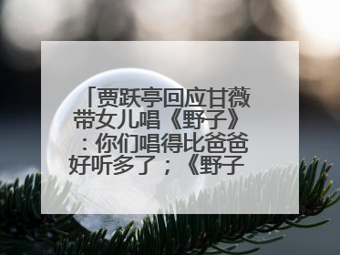 贾跃亭回应甘薇带女儿唱《野子》：你们唱得比爸爸好听多了；《野子》曾是贾跃亭“代表作”