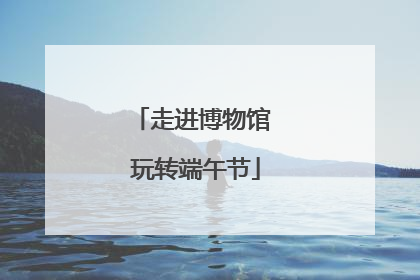 走进博物馆 玩转端午节