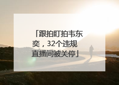 跟拍盯拍韦东奕，32个违规直播间被关停