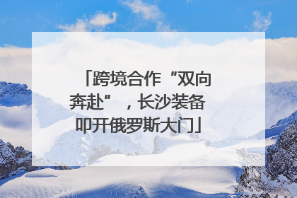 跨境合作“双向奔赴”，长沙装备叩开俄罗斯大门
