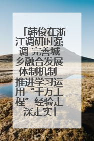 韩俊在浙江调研时强调 完善城乡融合发展体制机制 推进学习运用“千万工程”经验走深走实