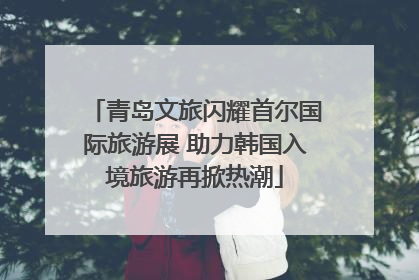 青岛文旅闪耀首尔国际旅游展 助力韩国入境旅游再掀热潮