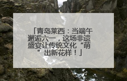 青岛莱西：当端午邂逅六一，这场非遗盛宴让传统文化“萌”出新花样！
