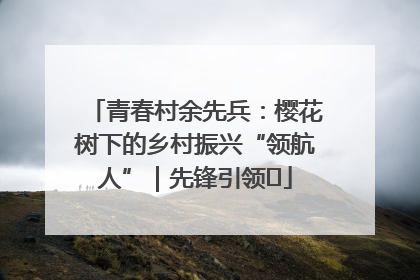 青春村余先兵：樱花树下的乡村振兴“领航人”｜先锋引领⑪