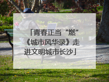 青春正当“燃”《城市风华录》走进文明城市长沙