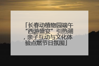 长春动植物园端午“西游盛宴”引热潮，亲子互动与文化体验点燃节日氛围