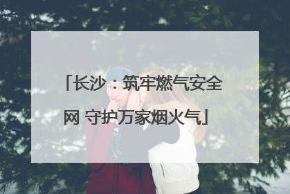 长沙：筑牢燃气安全网 守护万家烟火气
