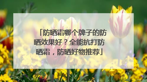 防晒霜哪个牌子的防晒效果好？全能抗打防晒霜，防晒好物推荐