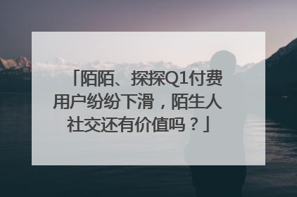 陌陌、探探Q1付费用户纷纷下滑，陌生人社交还有价值吗？