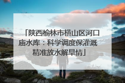 陕西榆林市横山区河口庙水库：科学调度保灌溉 精准放水解旱情