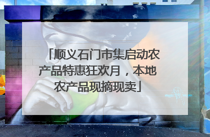 顺义石门市集启动农产品特惠狂欢月，本地农产品现摘现卖