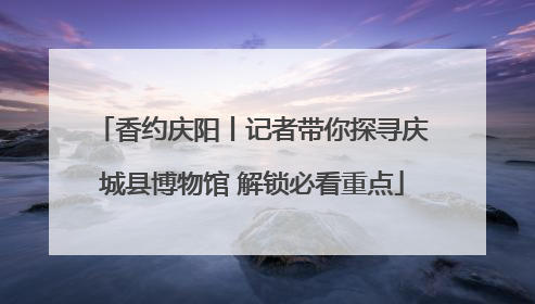 香约庆阳丨记者带你探寻庆城县博物馆 解锁必看重点