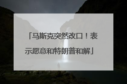 马斯克突然改口！表示愿意和特朗普和解