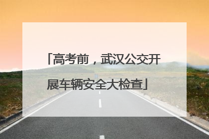 高考前，武汉公交开展车辆安全大检查