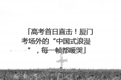 高考首日直击！厦门考场外的“中国式浪漫”，每一帧都暖哭