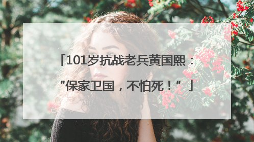 101岁抗战老兵黄国熙：“保家卫国，不怕死！”