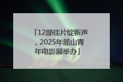 12部佳片绽新声，2025年麓山青年电影展举办
