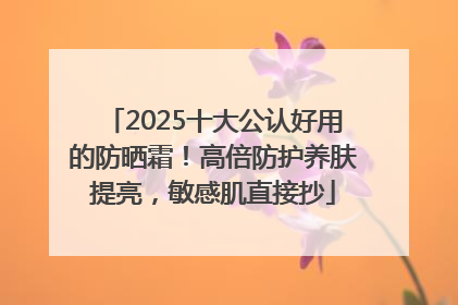 2025十大公认好用的防晒霜！高倍防护养肤提亮，敏感肌直接抄