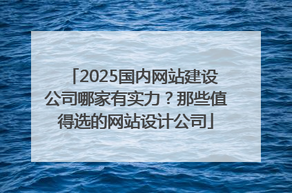 2025国内网站建设公司哪家有实力？那些值得选的网站设计公司