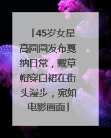 45岁女星高圆圆发布戛纳日常，戴草帽穿白裙在街头漫步，宛如电影画面