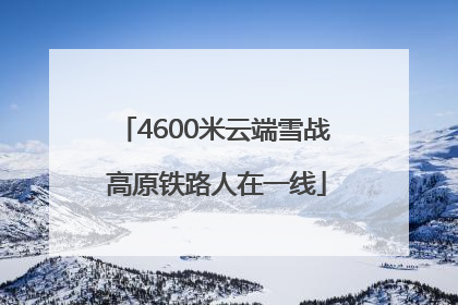 4600米云端雪战 高原铁路人在一线