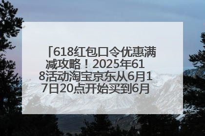 618红包口令优惠满减攻略！2025年618活动淘宝京东从6月17日20点开始买到6月18日最便宜划算！