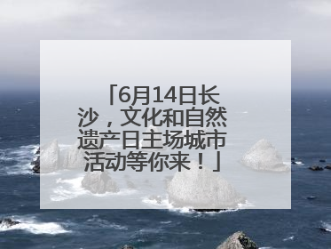 6月14日长沙，文化和自然遗产日主场城市活动等你来！